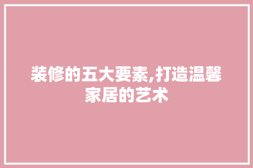 装修的五大要素,打造温馨家居的艺术 木雕艺术
