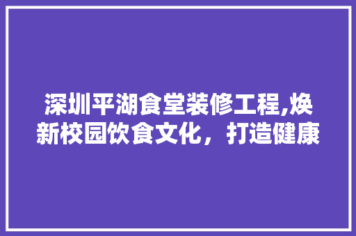深圳平湖食堂装修工程,焕新校园饮食文化，打造健康美食新地标