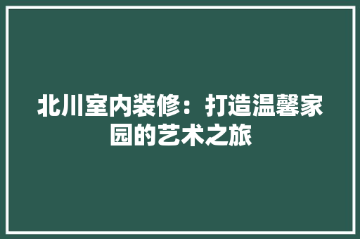 北川室内装修：打造温馨家园的艺术之旅 家居装修