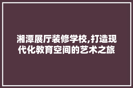 湘潭展厅装修学校,打造现代化教育空间的艺术之旅