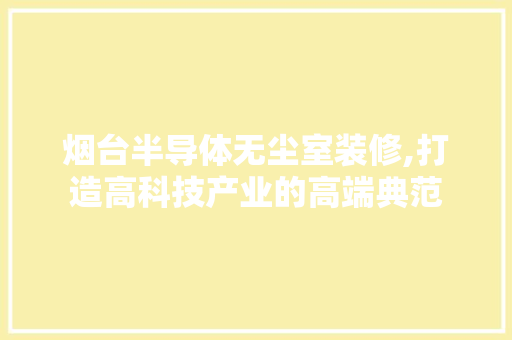 烟台半导体无尘室装修,打造高科技产业的高端典范 室内设计
