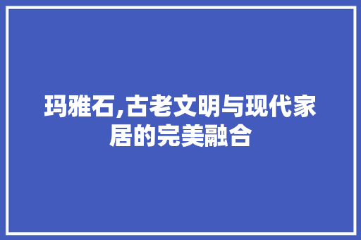 玛雅石,古老文明与现代家居的完美融合