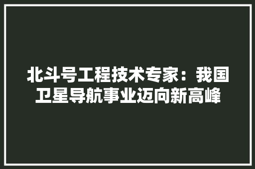 北斗号工程技术专家：我国卫星导航事业迈向新高峰 家居装修