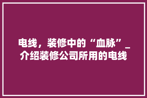 电线，装修中的“血脉”_介绍装修公司所用的电线