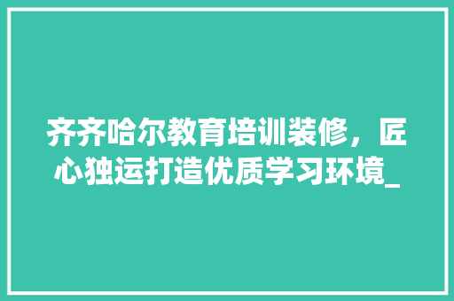 齐齐哈尔教育培训装修，匠心独运打造优质学习环境_工期介绍与亮点分析