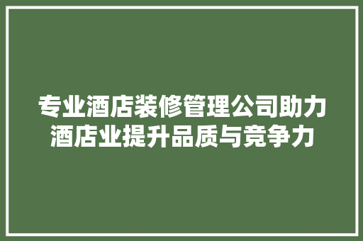专业酒店装修管理公司助力酒店业提升品质与竞争力 软装设计