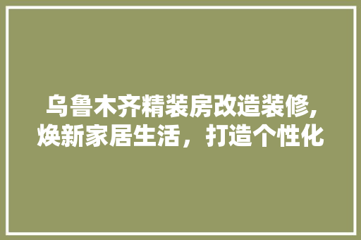 乌鲁木齐精装房改造装修,焕新家居生活，打造个性化空间 家居装修