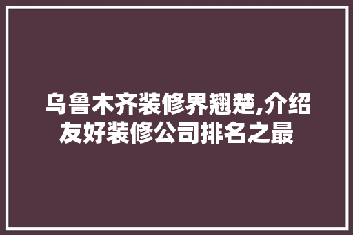 乌鲁木齐装修界翘楚,介绍友好装修公司排名之最 木雕艺术