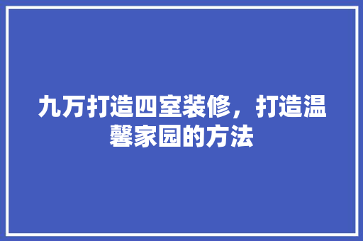 九万打造四室装修，打造温馨家园的方法 木雕艺术