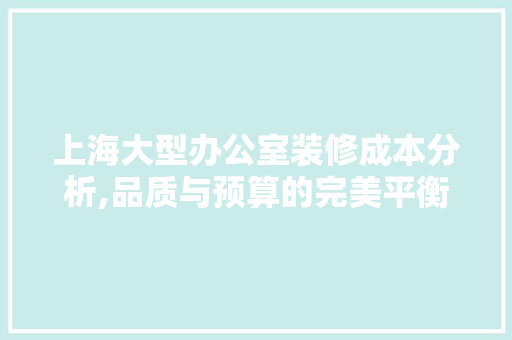 上海大型办公室装修成本分析,品质与预算的完美平衡 现代风格装饰