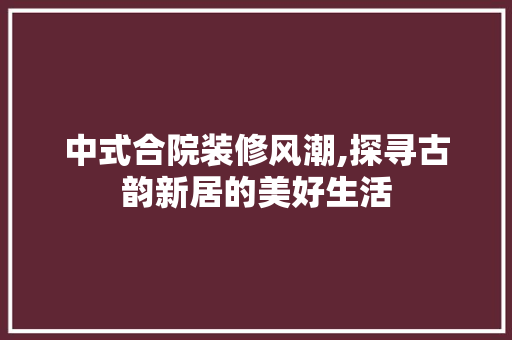 中式合院装修风潮,探寻古韵新居的美好生活 家居装修