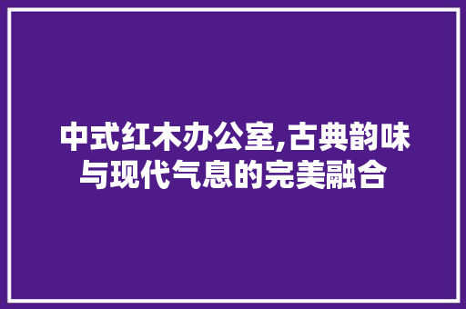中式红木办公室,古典韵味与现代气息的完美融合 家居装修