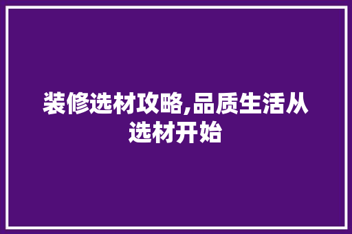 装修选材攻略,品质生活从选材开始 家居装修