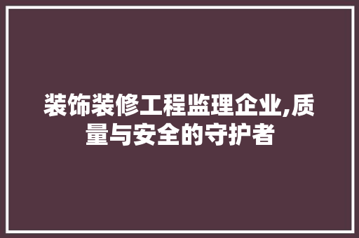 装饰装修工程监理企业,质量与安全的守护者 家居装修