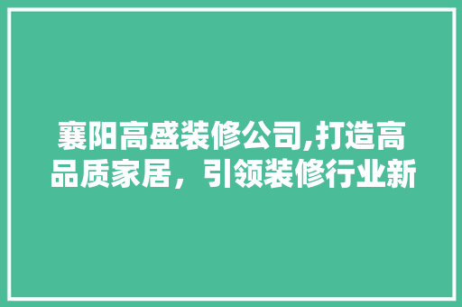 襄阳高盛装修公司,打造高品质家居，引领装修行业新潮流 家居装修