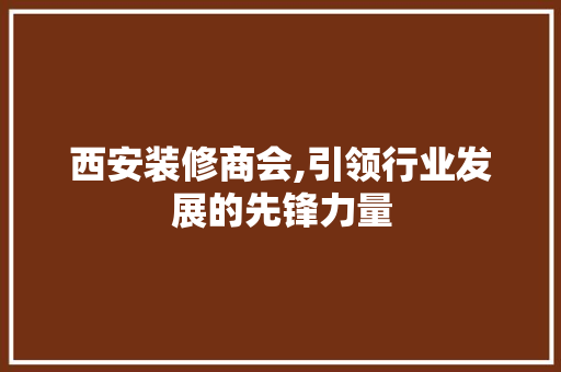 西安装修商会,引领行业发展的先锋力量 家居装修