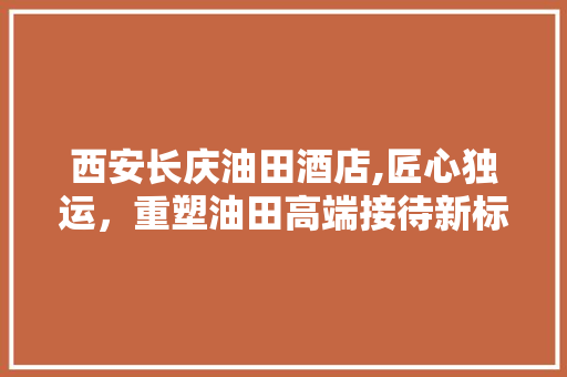 西安长庆油田酒店,匠心独运，重塑油田高端接待新标杆 卧室装修