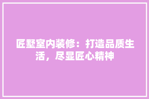匠墅室内装修：打造品质生活，尽显匠心精神 家居装修