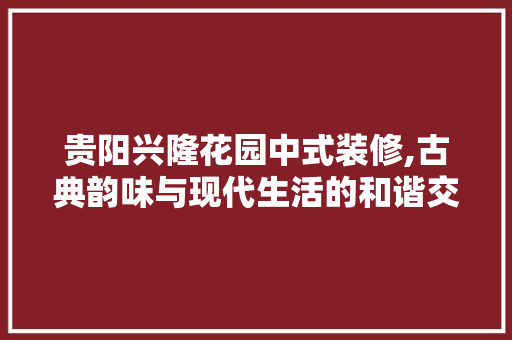 贵阳兴隆花园中式装修,古典韵味与现代生活的和谐交融