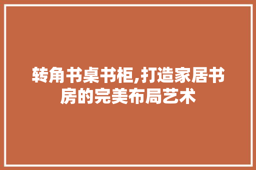 转角书桌书柜,打造家居书房的完美布局艺术