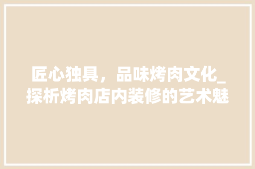 匠心独具，品味烤肉文化_探析烤肉店内装修的艺术魅力 家居装修