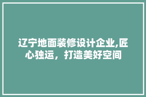 辽宁地面装修设计企业,匠心独运，打造美好空间