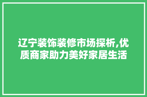 辽宁装饰装修市场探析,优质商家助力美好家居生活 地板材料