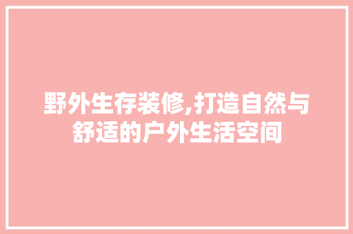 野外生存装修,打造自然与舒适的户外生活空间
