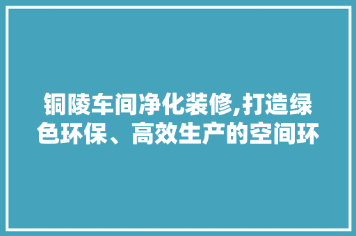 铜陵车间净化装修,打造绿色环保、高效生产的空间环境 家居装修