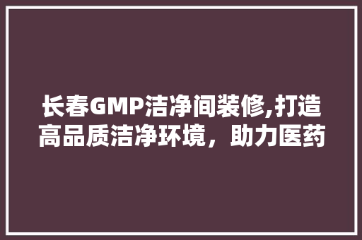 长春GMP洁净间装修,打造高品质洁净环境，助力医药产业发展