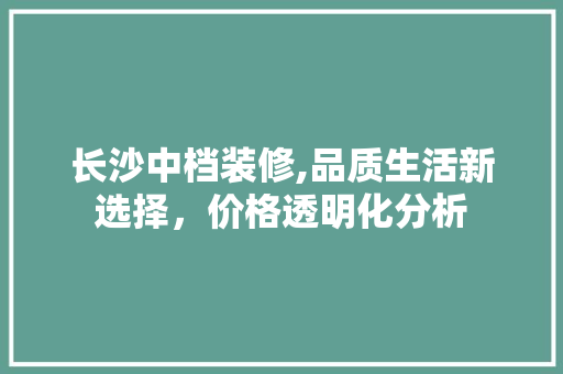 长沙中档装修,品质生活新选择，价格透明化分析