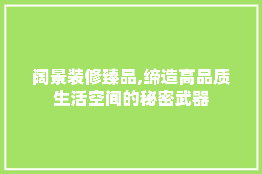 阔景装修臻品,缔造高品质生活空间的秘密武器 家居装修