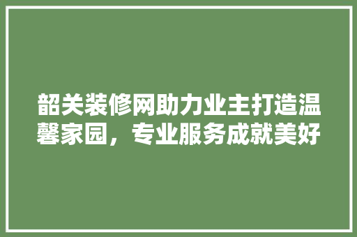 韶关装修网助力业主打造温馨家园，专业服务成就美好生活 软装设计