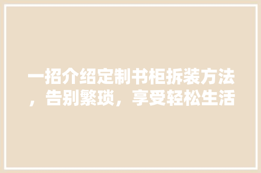 一招介绍定制书柜拆装方法，告别繁琐，享受轻松生活