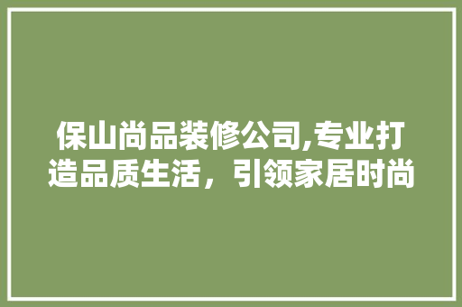 保山尚品装修公司,专业打造品质生活，引领家居时尚潮流