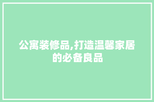 公寓装修品,打造温馨家居的必备良品 家居装修