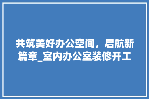 共筑美好办公空间，启航新篇章_室内办公室装修开工仪式致辞 客厅装修
