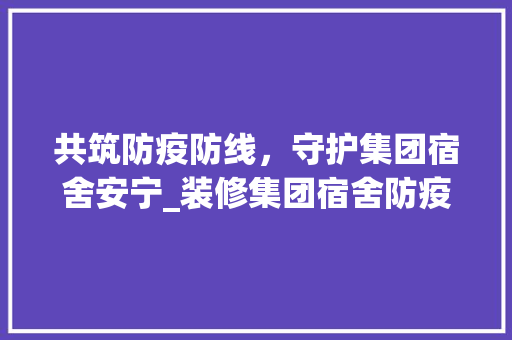 共筑防疫防线，守护集团宿舍安宁_装修集团宿舍防疫措施详解 家居装修