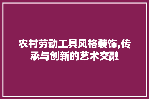 农村劳动工具风格装饰,传承与创新的艺术交融 客厅装修