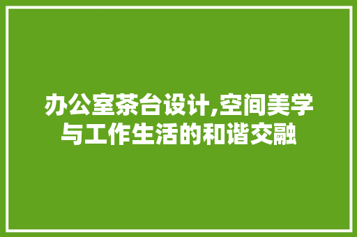办公室茶台设计,空间美学与工作生活的和谐交融 木雕艺术