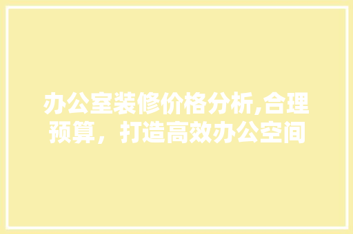 办公室装修价格分析,合理预算，打造高效办公空间 室内设计