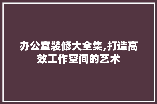 办公室装修大全集,打造高效工作空间的艺术 家居装修