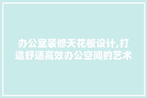 办公室装修天花板设计,打造舒适高效办公空间的艺术