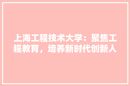 上海工程技术大学：聚焦工程教育，培养新时代创新人才