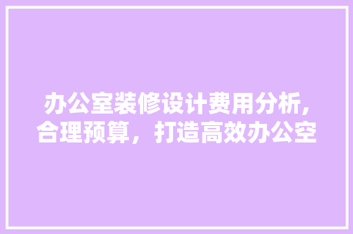 办公室装修设计费用分析,合理预算，打造高效办公空间 室内设计