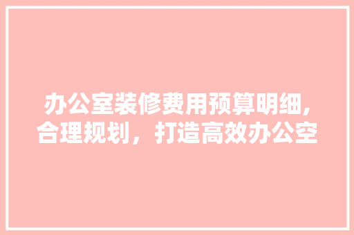办公室装修费用预算明细,合理规划，打造高效办公空间 软装设计