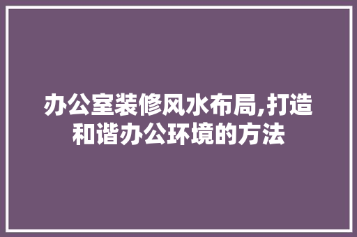 办公室装修风水布局,打造和谐办公环境的方法