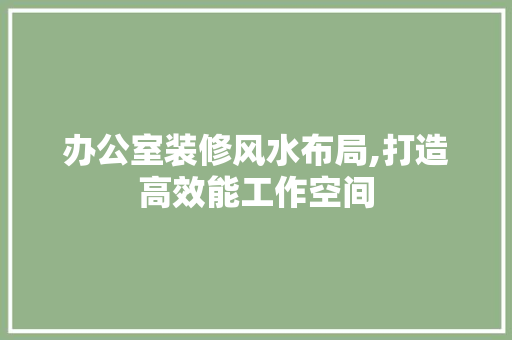 办公室装修风水布局,打造高效能工作空间