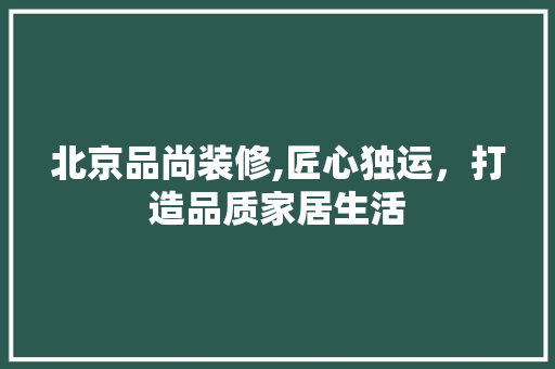北京品尚装修,匠心独运，打造品质家居生活