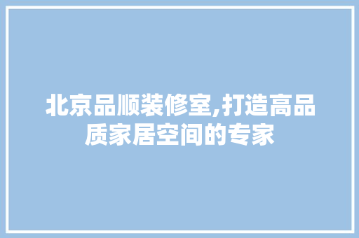 北京品顺装修室,打造高品质家居空间的专家 室内设计